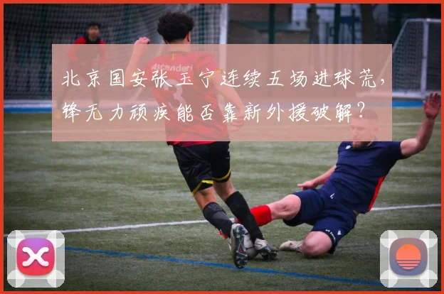 北京国安张玉宁连续五场进球荒，锋无力顽疾能否靠新外援破解？