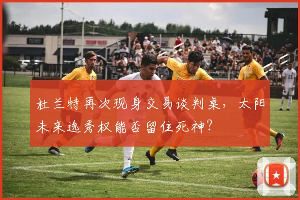 杜兰特再次现身交易谈判桌，太阳未来选秀权能否留住死神？