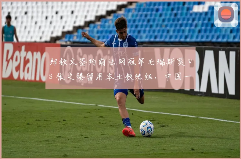 郑钦文签约前法网冠军毛瑞斯莫 vs 张之臻留用本土教练组，中国一哥一姐发展路径对比鲜明