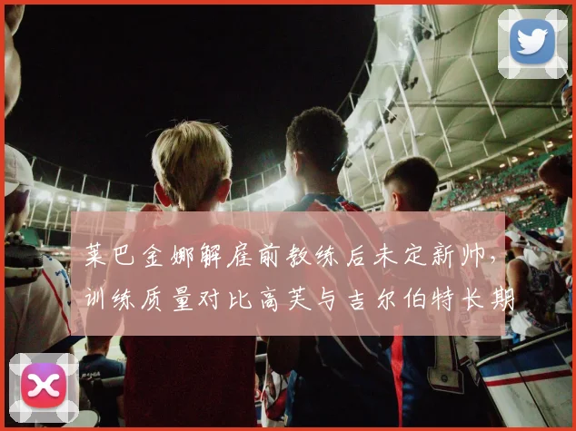 莱巴金娜解雇前教练后未定新帅，训练质量对比高芙与吉尔伯特长期合作