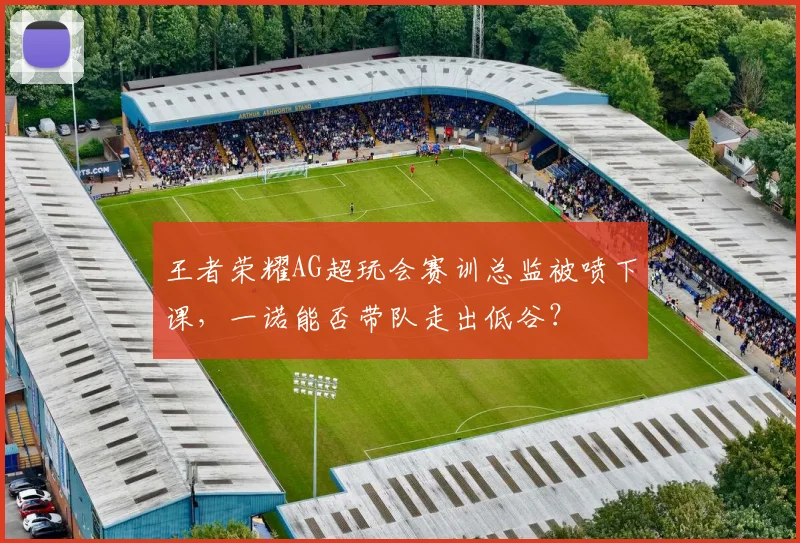 王者荣耀AG超玩会赛训总监被喷下课，一诺能否带队走出低谷？