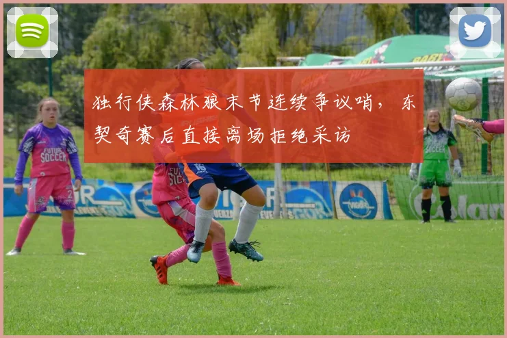独行侠森林狼末节连续争议哨，东契奇赛后直接离场拒绝采访